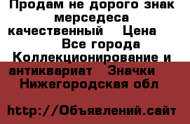 Продам не дорого знак мерседеса качественный  › Цена ­ 900 - Все города Коллекционирование и антиквариат » Значки   . Нижегородская обл.